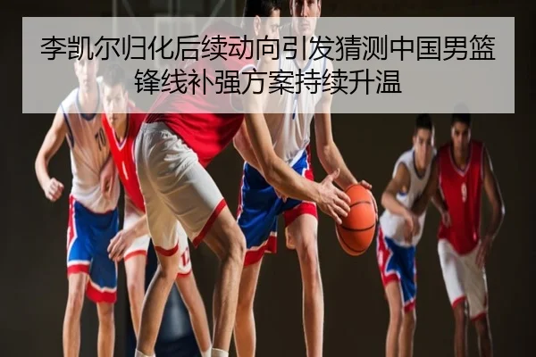 李凯尔归化后续动向引发猜测中国男篮锋线补强方案持续升温