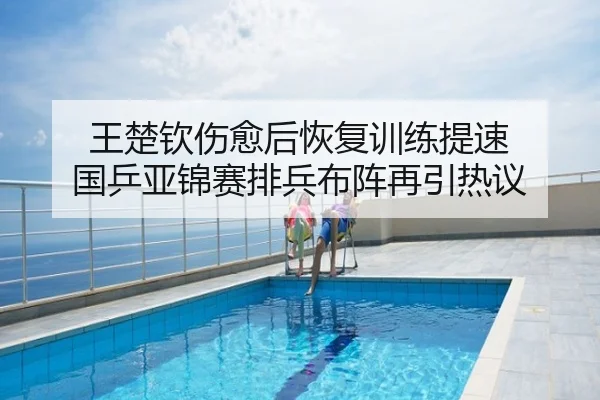 王楚钦伤愈后恢复训练提速 国乒亚锦赛排兵布阵再引热议