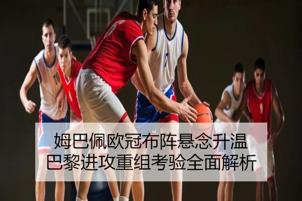姆巴佩欧冠布阵悬念升温 巴黎进攻重组考验全面解析